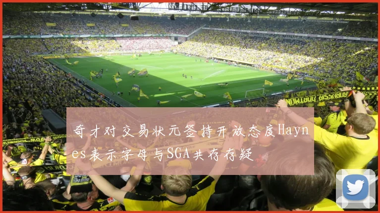 奇才对交易状元签持开放态度Haynes表示字母与SGA共存存疑