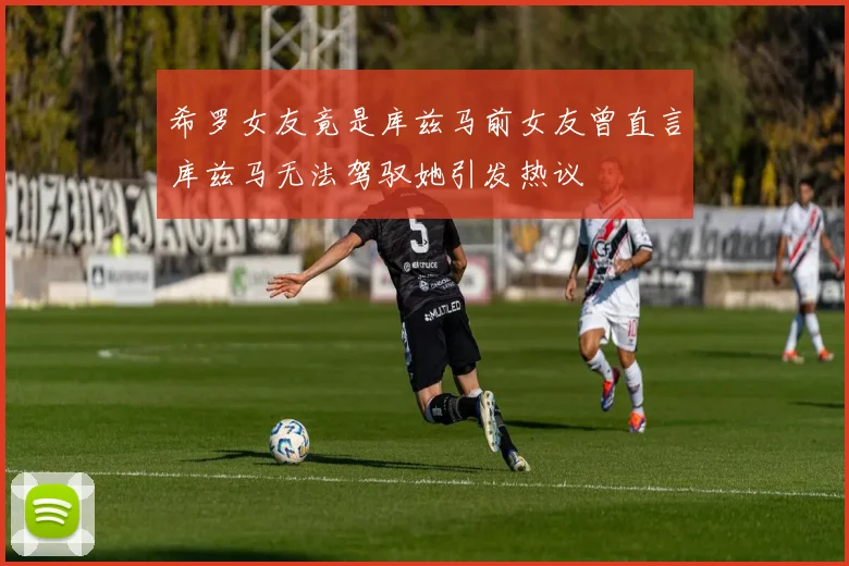 希罗女友竟是库兹马前女友曾直言库兹马无法驾驭她引发热议