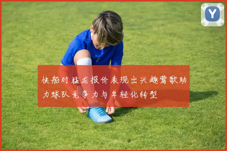 快船对猛龙报价表现出兴趣莺歌助力球队竞争力与年轻化转型