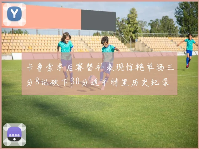 卡鲁索季后赛替补表现惊艳单场三分8记砍下30分追平特里历史纪录