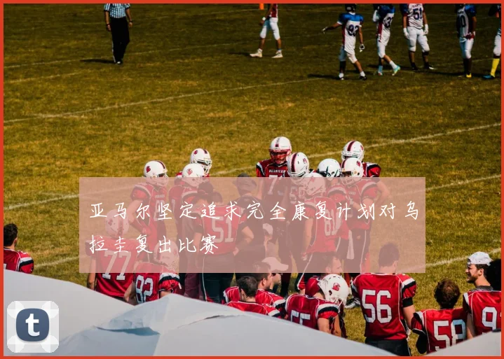亚马尔坚定追求完全康复计划对乌拉圭复出比赛