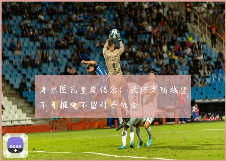 库尔图瓦坚定信念：西班牙防线坚不可摧绝不留对手机会