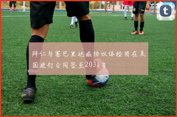 拜仁与塞巴里达成协议体检将在美国进行合同签至2031年