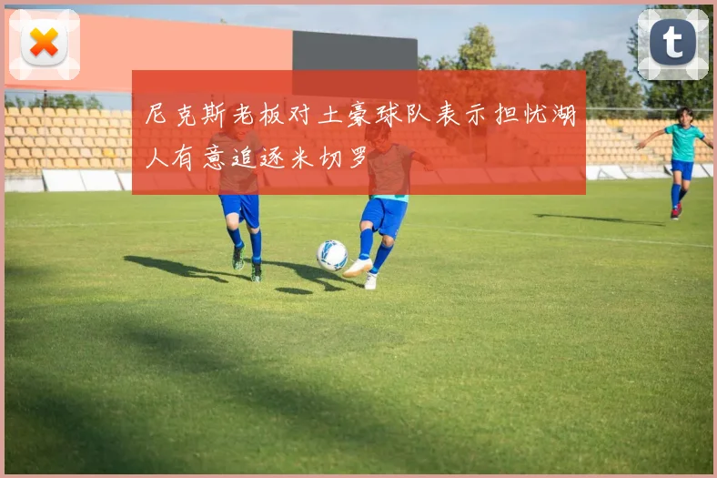 尼克斯老板对土豪球队表示担忧湖人有意追逐米切罗