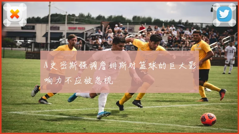 A史密斯强调詹姆斯对篮球的巨大影响力不应被忽视