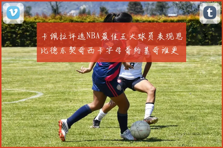 卡佩拉评选NBA最佳五大球员表现恩比德东契奇西卡字母哥约基奇谁更出色
