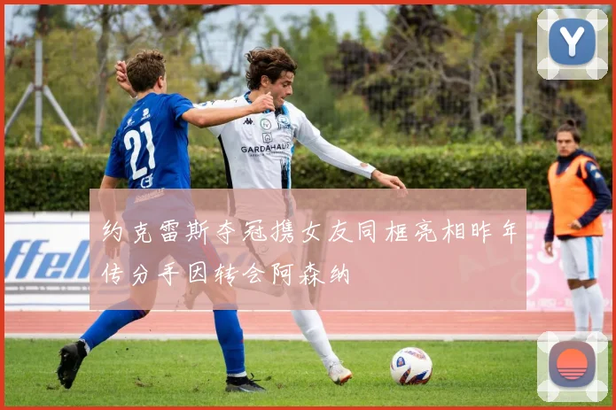 约克雷斯夺冠携女友同框亮相昨年传分手因转会阿森纳
