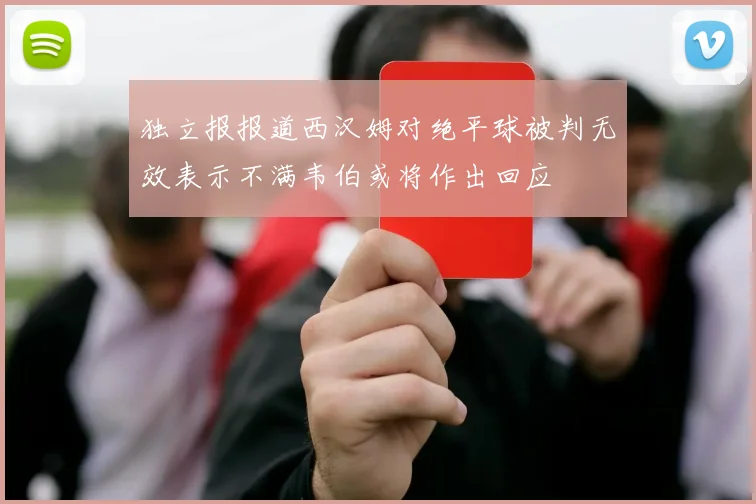 独立报报道西汉姆对绝平球被判无效表示不满韦伯或将作出回应
