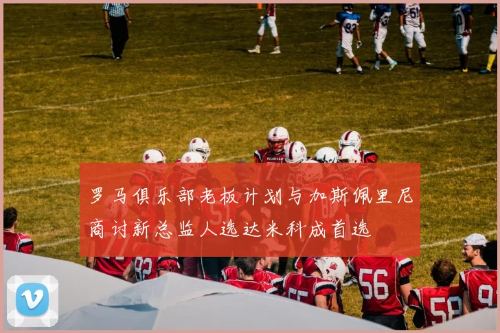 罗马俱乐部老板计划与加斯佩里尼商讨新总监人选达米科成首选