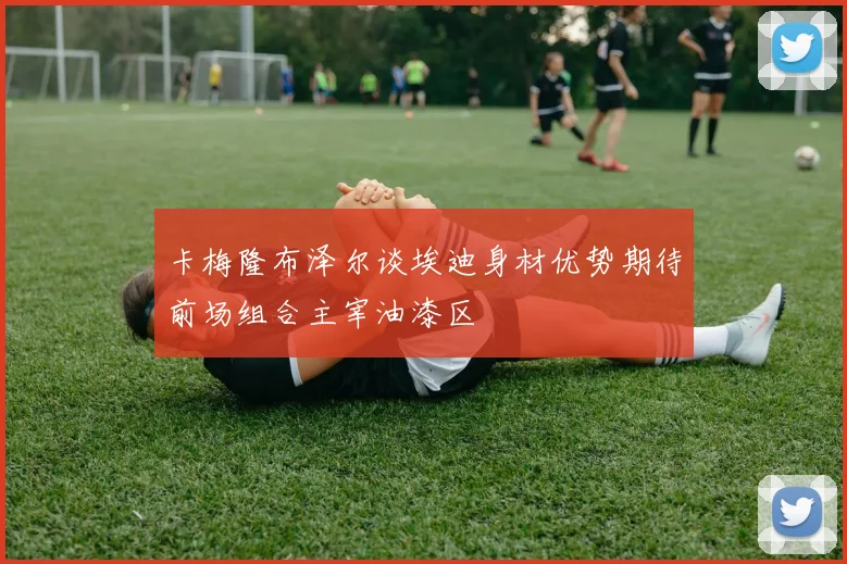 卡梅隆布泽尔谈埃迪身材优势期待前场组合主宰油漆区
