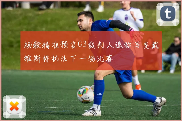 杨毅精准预言G3裁判人选称马克戴维斯将执法下一场比赛