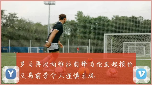 罗马再次向维拉前锋马伦发起报价交易前景令人谨慎乐观