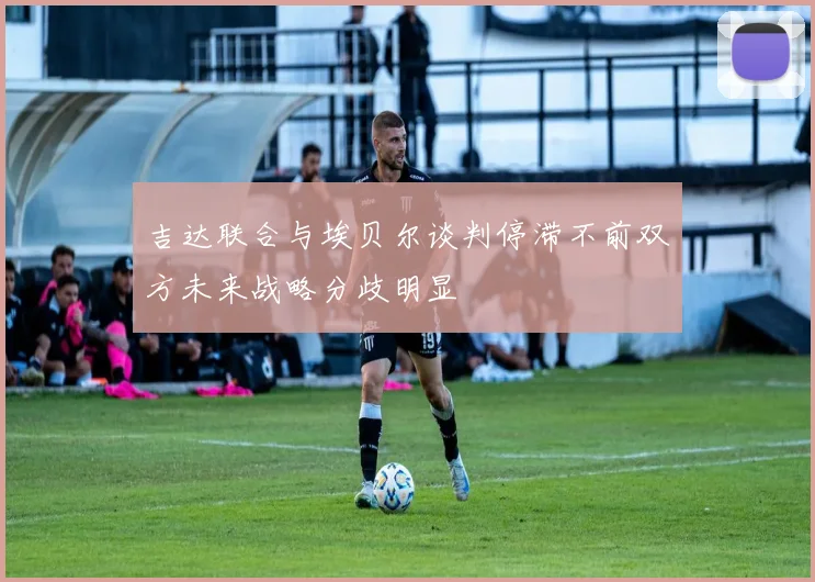 吉达联合与埃贝尔谈判停滞不前双方未来战略分歧明显