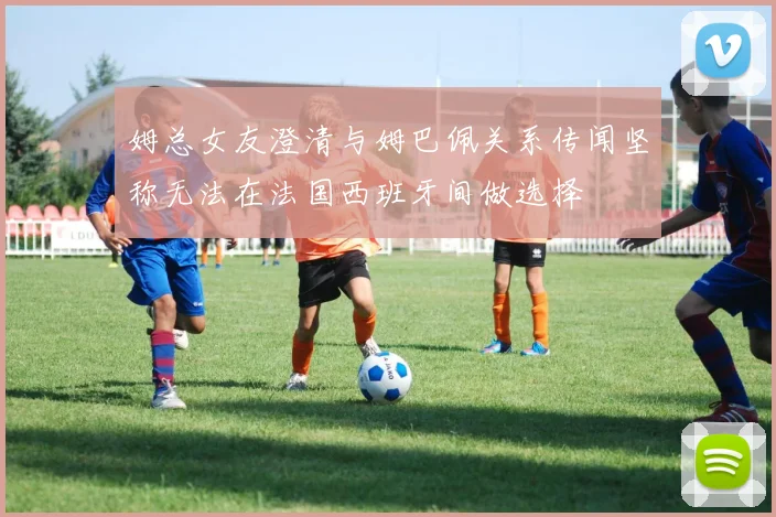 姆总女友澄清与姆巴佩关系传闻坚称无法在法国西班牙间做选择