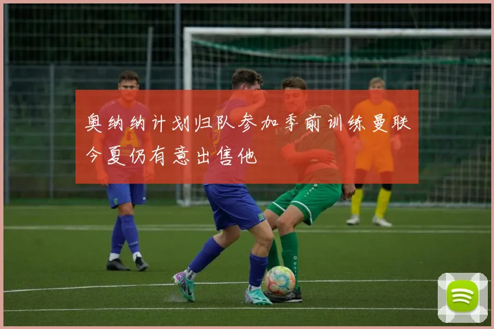 奥纳纳计划归队参加季前训练曼联今夏仍有意出售他