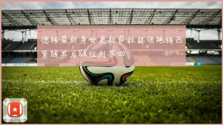 德转最新身价更新萨拉赫领跑梅西紧随其后KK位列第四