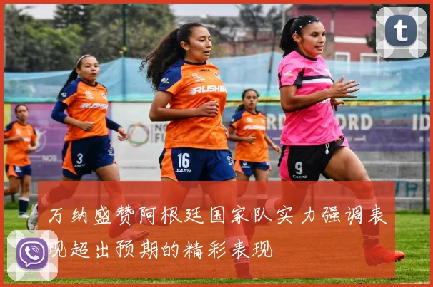 万纳盛赞阿根廷国家队实力强调表现超出预期的精彩表现