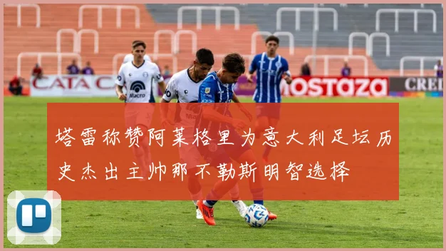 塔雷称赞阿莱格里为意大利足坛历史杰出主帅那不勒斯明智选择